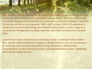 MAI provides complete architectural support and building commissioning services,
including healthy building and sustainable building design. MAI's services include
site design ranging from residential to commercial to industrial settings. In addition
to licensed architects and engineers, MAI's staff includes LEED AP (Leadership in
Energy and Environmental Design Accredited Professionals) as well as experts in
construction management, building materials, and indoor environmental quality
(IEQ).
Licensed to practice architecture in numerous states, including Florida and New
York, MAI provides architectural support or design-build services on new projects
as well as projects involving renovation or site restoration. MAI provides
comprehensive project planning services, including feasibility studies, scheduling,
and cost estimating services.
 