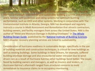 In addition to new construction, existing buildings are candidates for "greening."
MAI has a thorough understanding of sustainable building practices and principles
and is familiar with guidelines and rating systems for optimum building
performance, such as LEED and other systems. Working in conjunction with The
Environmental Institute in Atlanta, Georgia, MAI has developed and regularly
instructs a course in Mold Assessment and Remediation that attracts contractors,
building owners, and facility managers from across the United States. MAI is the
author of "Mold and Moisture Damage in Building Envelopes" in The Whole
Building Design Guide, published by the National Institute of Building Sciences.
MAI's disaster recovery planning services are linked to sustainability.
Consideration of hurricane readiness in sustainable design, specifically in the use
of building materials and construction techniques, is critical for new buildings as
well as existing buildings. Some buildings in New Orleans, for example, suffered
building envelope damage and also encountered water intrusion due to wind-
driven rain as a result of Hurricane Katrina; other buildings fared better. The issues
faced by building owners and managers, as well as insurers and lenders, in
Hurricane Katrina's aftermath ranged from structural concerns to mold
remediation to insurance claims to re-occupancy monitoring.
 