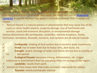 Hazards are routinely divided into natural or human-made, although complex
disasters, where there is no single root cause, are more common in developing
countries. A specific disaster may spawn a secondary disaster that increases the
impact.
• Natural Hazard is a natural process or phenomenon that may cause loss of life,
injury or other health impacts, property damage, loss of livelihoods and
services, social and economic disruption, or environmental damage.
Various phenomena like earthquakes, landslides, volcanic eruptions, floods,
hurricanes, tornadoes, blizzards, tsunamis, and cyclones are all natural hazards.
 Earthquake- shaking of land surface due to tectonic plate movements
 Flood- rise in water level due to heavy rains, dam burst, etc.
 Drought- severe shortage of water and failure of crop due to scarcity or
no rain period.
 Ecological Disaster-excessive mining, deforestation, etc. trigger
imbalance in environment that has cascading effect on ecology of the region.
 Landslide- results from earth
 tremors or from heavy rains that make mountain- tops weak for collaps.
 Tsunami- mainly earthquake induced
 