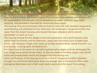 Designed by an Indian group of architects (Vasanth Packirisamy, Monish Kumar, Vikas
Sharma, Sakshi Kumar, and Komal Gupta), this is a master-planned eco community built
for sustainability, with features such as bioswales, rainwater collection, grey water
recycling, and plantations intended for community food supply.
The housing units and community halls are built on stilts with side elevation designed to
avoid flooding and withstand storms. Moreover, the landscape is designed to direct the
water from the cluster housing units toward the lower elevation and to absorb
stormwater as much as it can.
The housing concept for this design is that each apartment unit is built around a core
which holds the kitchen and the bathroom, along with necessities such as water lines,
power, and staircases. Plugin units made up of large bamboo decks radiate from the core
and function as living room and bedroom/s.
The idea is that in the event of a dreadful typhoon when plugin units are destroyed, the
core refuge areas would remain intact. As they are made of bamboo, plugin units can be
easily and inexpensively rebuilt and plugged into the existing core.
Other cool features of the housing structure is that it’s designed to collect rainwater
through the roof funnel which goes down to a storage tank at the bottom. Meanwhile
emergency food stores and a fresh water tank is secured at the top of the building.
 