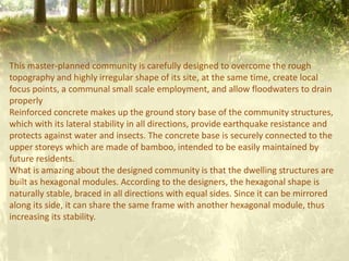 This master-planned community is carefully designed to overcome the rough
topography and highly irregular shape of its site, at the same time, create local
focus points, a communal small scale employment, and allow floodwaters to drain
properly
Reinforced concrete makes up the ground story base of the community structures,
which with its lateral stability in all directions, provide earthquake resistance and
protects against water and insects. The concrete base is securely connected to the
upper storeys which are made of bamboo, intended to be easily maintained by
future residents.
What is amazing about the designed community is that the dwelling structures are
built as hexagonal modules. According to the designers, the hexagonal shape is
naturally stable, braced in all directions with equal sides. Since it can be mirrored
along its side, it can share the same frame with another hexagonal module, thus
increasing its stability.
 