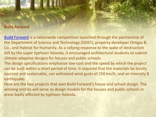 Build Forward
Build Forward is a nationwide competition launched through the partnership of
the Department of Science and Technology (DOST), property developer Ortigas &
Co., and Habitat for Humanity. As a rallying response to the wake of destruction
left by the super typhoon Yolanda, it encouraged architectural students to submit
climate-adaptive designs for houses and public schools.
The design specifications emphasize low-cost and the speed by which the project
can be built within a short period of time. It required that the materials be locally
sourced and sustainable, can withstand wind gusts of 250 km/h, and an intensity 8
earthquake.
Here are the two projects that won Build Forward’s house and school design. The
winning entries will serve as design models for the houses and public schools in
areas badly affected by typhoon Yolanda.
 