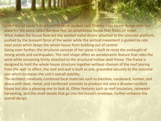 University of Santo Tomas’s architecture student Lara Therese Cruz house design won first
place for the piece called Bambox Hut, an amphibious house that floats on water.
What makes the house float are the welded metal drums attached to the concrete platform,
pushed by the buoyant force of the water while the vertical movement is guided by side
steel posts which keeps the whole house from bobbing out of control
Going even further, the structural concept of her piece is built to resist the onslaught of
strong winds and earthquakes. The roof shape offers an aerodynamic feature that rides the
wind while remaining firmly attached to the structural hollow steel frame. The frame is
designed to hold the whole house structure together without chances of the roof tearing
from the wall. In effect, the roof and wall is built as one, grounded securely to the concrete
pier which increases the unit’s overall stability.
The architect creatively combined local materials such as bamboo, cocoboard, lumber, and
abaca with steel, metal, and reinforced concrete to produce not only a disaster-resilient
house but also a pleasing one to look at. Other features such as roof insulation, rainwater
harvesting, and the small details that go into the house’s envelope, further enhance the
overall design.
 