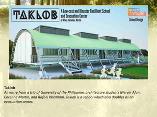 Taklob
An entry from a trio of University of the Philippines architecture students Mervin Afan,
Corenne Martin, and Rafael Khemlani, Taklob is a school which also doubles as an
evacuation center.
 