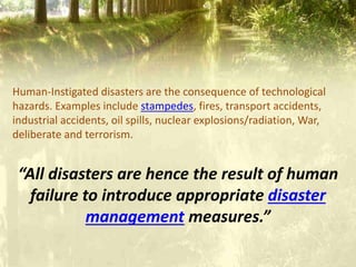 Human-Instigated disasters are the consequence of technological
hazards. Examples include stampedes, fires, transport accidents,
industrial accidents, oil spills, nuclear explosions/radiation, War,
deliberate and terrorism.
“All disasters are hence the result of human
failure to introduce appropriate disaster
management measures.”
 