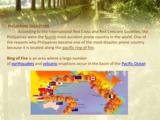 PHILIPPINE DISASTERS
According to the International Red Cross and Red Crescent Societies, the
Philippines were the fourth most accident prone country in the world. One of
the reasons why Philippines became one of the most disaster-prone country
because it is located along the pacific ring of fire.
Ring of Fire is an area where a large number
of earthquakes and volcanic eruptions occur in the basin of the Pacific Ocean
 