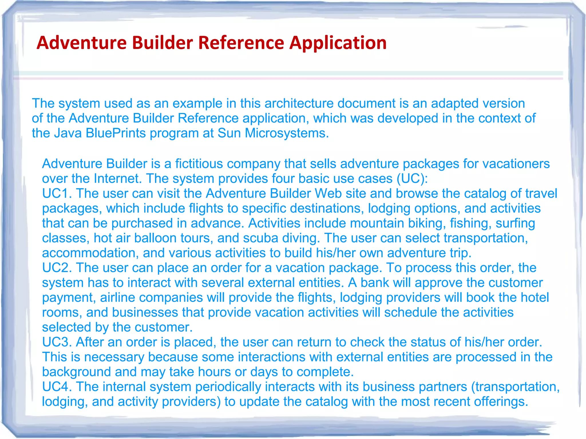 Adventure Builder Reference Application
The system used as an example in this architecture document is an adapted version
of the Adventure Builder Reference application, which was developed in the context of
the Java BluePrints program at Sun Microsystems.
The system used as an example in this architecture document is an adapted version
of the Adventure Builder Reference application, which was developed in the context of
the Java BluePrints program at Sun Microsystems.
Adventure Builder is a fictitious company that sells adventure packages for vacationers
over the Internet. The system provides four basic use cases (UC):
UC1. The user can visit the Adventure Builder Web site and browse the catalog of travel
packages, which include flights to specific destinations, lodging options, and activities
that can be purchased in advance. Activities include mountain biking, fishing, surfing
classes, hot air balloon tours, and scuba diving. The user can select transportation,
accommodation, and various activities to build his/her own adventure trip.
UC2. The user can place an order for a vacation package. To process this order, the
system has to interact with several external entities. A bank will approve the customer
payment, airline companies will provide the flights, lodging providers will book the hotel
rooms, and businesses that provide vacation activities will schedule the activities
selected by the customer.
UC3. After an order is placed, the user can return to check the status of his/her order.
This is necessary because some interactions with external entities are processed in the
background and may take hours or days to complete.
UC4. The internal system periodically interacts with its business partners (transportation,
lodging, and activity providers) to update the catalog with the most recent offerings.
Adventure Builder is a fictitious company that sells adventure packages for vacationers
over the Internet. The system provides four basic use cases (UC):
UC1. The user can visit the Adventure Builder Web site and browse the catalog of travel
packages, which include flights to specific destinations, lodging options, and activities
that can be purchased in advance. Activities include mountain biking, fishing, surfing
classes, hot air balloon tours, and scuba diving. The user can select transportation,
accommodation, and various activities to build his/her own adventure trip.
UC2. The user can place an order for a vacation package. To process this order, the
system has to interact with several external entities. A bank will approve the customer
payment, airline companies will provide the flights, lodging providers will book the hotel
rooms, and businesses that provide vacation activities will schedule the activities
selected by the customer.
UC3. After an order is placed, the user can return to check the status of his/her order.
This is necessary because some interactions with external entities are processed in the
background and may take hours or days to complete.
UC4. The internal system periodically interacts with its business partners (transportation,
lodging, and activity providers) to update the catalog with the most recent offerings.
 