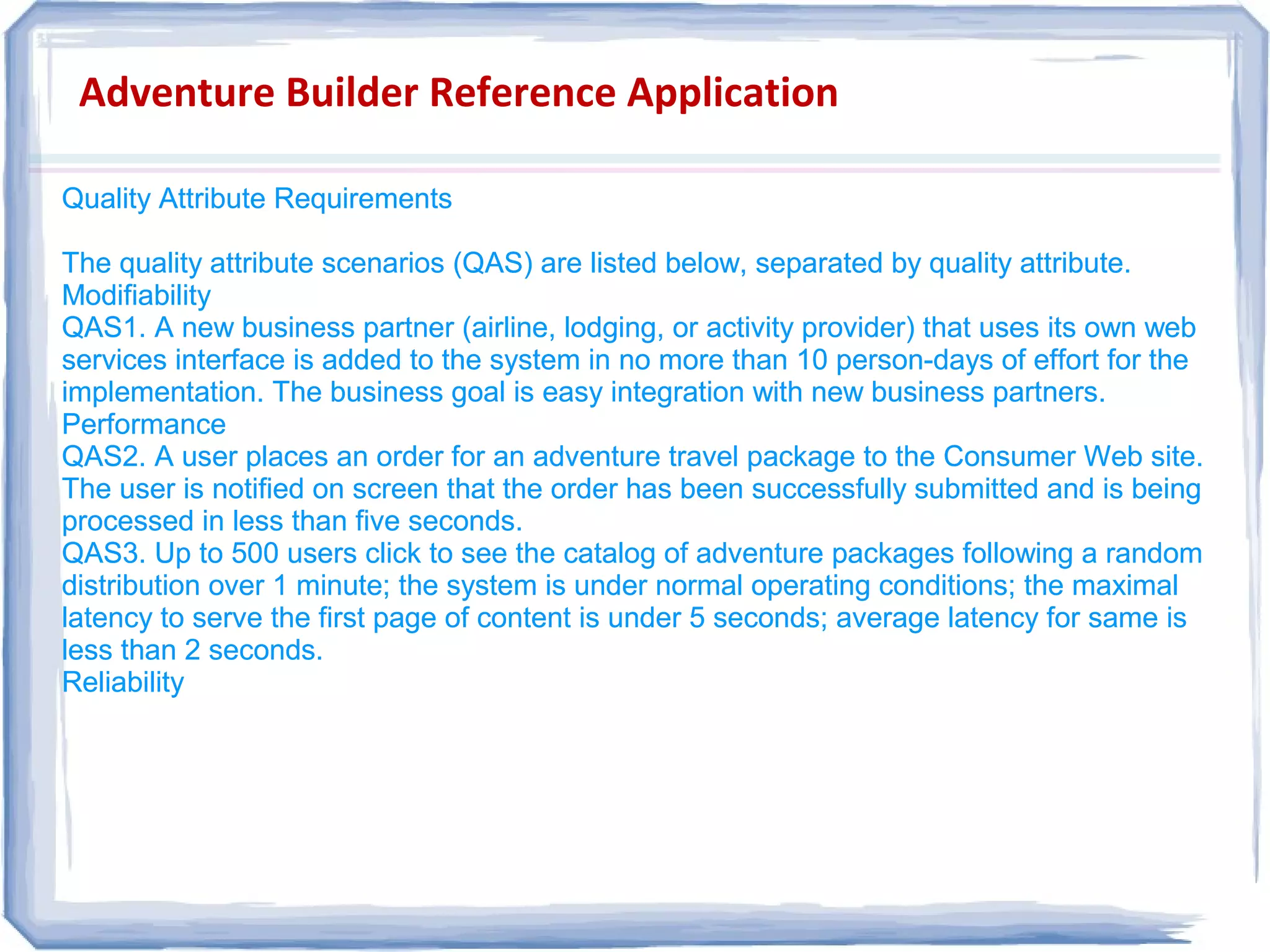 Adventure Builder Reference Application
Quality Attribute Requirements
The quality attribute scenarios (QAS) are listed below, separated by quality attribute.
Modifiability
QAS1. A new business partner (airline, lodging, or activity provider) that uses its own web
services interface is added to the system in no more than 10 person-days of effort for the
implementation. The business goal is easy integration with new business partners.
Performance
QAS2. A user places an order for an adventure travel package to the Consumer Web site.
The user is notified on screen that the order has been successfully submitted and is being
processed in less than five seconds.
QAS3. Up to 500 users click to see the catalog of adventure packages following a random
distribution over 1 minute; the system is under normal operating conditions; the maximal
latency to serve the first page of content is under 5 seconds; average latency for same is
less than 2 seconds.
Reliability
Quality Attribute Requirements
The quality attribute scenarios (QAS) are listed below, separated by quality attribute.
Modifiability
QAS1. A new business partner (airline, lodging, or activity provider) that uses its own web
services interface is added to the system in no more than 10 person-days of effort for the
implementation. The business goal is easy integration with new business partners.
Performance
QAS2. A user places an order for an adventure travel package to the Consumer Web site.
The user is notified on screen that the order has been successfully submitted and is being
processed in less than five seconds.
QAS3. Up to 500 users click to see the catalog of adventure packages following a random
distribution over 1 minute; the system is under normal operating conditions; the maximal
latency to serve the first page of content is under 5 seconds; average latency for same is
less than 2 seconds.
Reliability
 