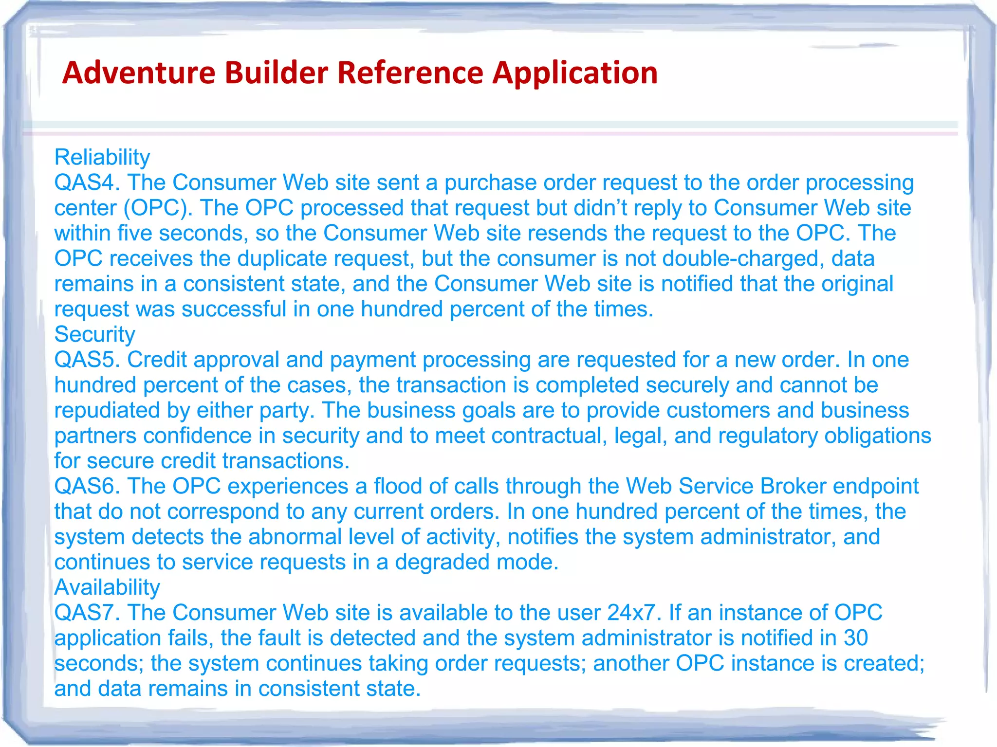 Adventure Builder Reference Application
Reliability
QAS4. The Consumer Web site sent a purchase order request to the order processing
center (OPC). The OPC processed that request but didn’t reply to Consumer Web site
within five seconds, so the Consumer Web site resends the request to the OPC. The
OPC receives the duplicate request, but the consumer is not double-charged, data
remains in a consistent state, and the Consumer Web site is notified that the original
request was successful in one hundred percent of the times.
Security
QAS5. Credit approval and payment processing are requested for a new order. In one
hundred percent of the cases, the transaction is completed securely and cannot be
repudiated by either party. The business goals are to provide customers and business
partners confidence in security and to meet contractual, legal, and regulatory obligations
for secure credit transactions.
QAS6. The OPC experiences a flood of calls through the Web Service Broker endpoint
that do not correspond to any current orders. In one hundred percent of the times, the
system detects the abnormal level of activity, notifies the system administrator, and
continues to service requests in a degraded mode.
Availability
QAS7. The Consumer Web site is available to the user 24x7. If an instance of OPC
application fails, the fault is detected and the system administrator is notified in 30
seconds; the system continues taking order requests; another OPC instance is created;
and data remains in consistent state.
Reliability
QAS4. The Consumer Web site sent a purchase order request to the order processing
center (OPC). The OPC processed that request but didn’t reply to Consumer Web site
within five seconds, so the Consumer Web site resends the request to the OPC. The
OPC receives the duplicate request, but the consumer is not double-charged, data
remains in a consistent state, and the Consumer Web site is notified that the original
request was successful in one hundred percent of the times.
Security
QAS5. Credit approval and payment processing are requested for a new order. In one
hundred percent of the cases, the transaction is completed securely and cannot be
repudiated by either party. The business goals are to provide customers and business
partners confidence in security and to meet contractual, legal, and regulatory obligations
for secure credit transactions.
QAS6. The OPC experiences a flood of calls through the Web Service Broker endpoint
that do not correspond to any current orders. In one hundred percent of the times, the
system detects the abnormal level of activity, notifies the system administrator, and
continues to service requests in a degraded mode.
Availability
QAS7. The Consumer Web site is available to the user 24x7. If an instance of OPC
application fails, the fault is detected and the system administrator is notified in 30
seconds; the system continues taking order requests; another OPC instance is created;
and data remains in consistent state.
 