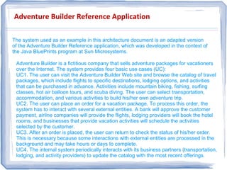 Adventure Builder Reference Application
The system used as an example in this architecture document is an adapted version
of the Adventure Builder Reference application, which was developed in the context of
the Java BluePrints program at Sun Microsystems.
The system used as an example in this architecture document is an adapted version
of the Adventure Builder Reference application, which was developed in the context of
the Java BluePrints program at Sun Microsystems.
Adventure Builder is a fictitious company that sells adventure packages for vacationers
over the Internet. The system provides four basic use cases (UC):
UC1. The user can visit the Adventure Builder Web site and browse the catalog of travel
packages, which include flights to specific destinations, lodging options, and activities
that can be purchased in advance. Activities include mountain biking, fishing, surfing
classes, hot air balloon tours, and scuba diving. The user can select transportation,
accommodation, and various activities to build his/her own adventure trip.
UC2. The user can place an order for a vacation package. To process this order, the
system has to interact with several external entities. A bank will approve the customer
payment, airline companies will provide the flights, lodging providers will book the hotel
rooms, and businesses that provide vacation activities will schedule the activities
selected by the customer.
UC3. After an order is placed, the user can return to check the status of his/her order.
This is necessary because some interactions with external entities are processed in the
background and may take hours or days to complete.
UC4. The internal system periodically interacts with its business partners (transportation,
lodging, and activity providers) to update the catalog with the most recent offerings.
Adventure Builder is a fictitious company that sells adventure packages for vacationers
over the Internet. The system provides four basic use cases (UC):
UC1. The user can visit the Adventure Builder Web site and browse the catalog of travel
packages, which include flights to specific destinations, lodging options, and activities
that can be purchased in advance. Activities include mountain biking, fishing, surfing
classes, hot air balloon tours, and scuba diving. The user can select transportation,
accommodation, and various activities to build his/her own adventure trip.
UC2. The user can place an order for a vacation package. To process this order, the
system has to interact with several external entities. A bank will approve the customer
payment, airline companies will provide the flights, lodging providers will book the hotel
rooms, and businesses that provide vacation activities will schedule the activities
selected by the customer.
UC3. After an order is placed, the user can return to check the status of his/her order.
This is necessary because some interactions with external entities are processed in the
background and may take hours or days to complete.
UC4. The internal system periodically interacts with its business partners (transportation,
lodging, and activity providers) to update the catalog with the most recent offerings.
 