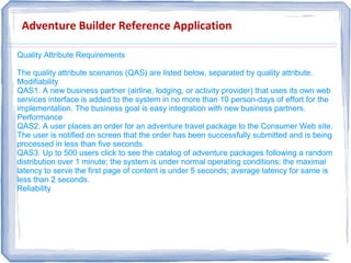 Adventure Builder Reference Application
Quality Attribute Requirements
The quality attribute scenarios (QAS) are listed below, separated by quality attribute.
Modifiability
QAS1. A new business partner (airline, lodging, or activity provider) that uses its own web
services interface is added to the system in no more than 10 person-days of effort for the
implementation. The business goal is easy integration with new business partners.
Performance
QAS2. A user places an order for an adventure travel package to the Consumer Web site.
The user is notified on screen that the order has been successfully submitted and is being
processed in less than five seconds.
QAS3. Up to 500 users click to see the catalog of adventure packages following a random
distribution over 1 minute; the system is under normal operating conditions; the maximal
latency to serve the first page of content is under 5 seconds; average latency for same is
less than 2 seconds.
Reliability
Quality Attribute Requirements
The quality attribute scenarios (QAS) are listed below, separated by quality attribute.
Modifiability
QAS1. A new business partner (airline, lodging, or activity provider) that uses its own web
services interface is added to the system in no more than 10 person-days of effort for the
implementation. The business goal is easy integration with new business partners.
Performance
QAS2. A user places an order for an adventure travel package to the Consumer Web site.
The user is notified on screen that the order has been successfully submitted and is being
processed in less than five seconds.
QAS3. Up to 500 users click to see the catalog of adventure packages following a random
distribution over 1 minute; the system is under normal operating conditions; the maximal
latency to serve the first page of content is under 5 seconds; average latency for same is
less than 2 seconds.
Reliability
 