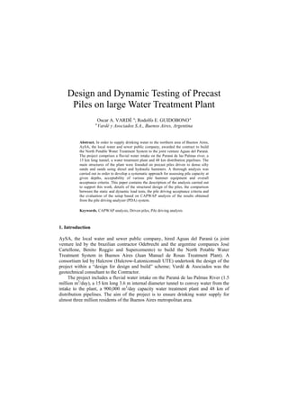 Design and Dynamic Testing of Precast
Piles on large Water Treatment Plant
Oscar A. VARDÉ a
; Rodolfo E. GUIDOBONOa
a
Vardé y Asociados S.A., Buenos Aires, Argentina
Abstract. In order to supply drinking water to the northern area of Buenos Aires,
AySA, the local water and sewer public company, awarded the contract to build
the North Potable Water Treatment System to the joint venture Aguas del Paraná.
The project comprises a fluvial water intake on the Paraná de las Palmas river, a
15 km long tunnel, a water treatment plant and 48 km distribution pipelines. The
main structures of the plant were founded on precast piles driven to dense silty
sands and sands using diesel and hydraulic hammers. A thorough analysis was
carried out in order to develop a systematic approach for assessing pile capacity at
given depths, acceptability of various pile hammer equipment and overall
acceptance criteria. This paper contains the description of the analysis carried out
to support this work, details of the structural design of the piles, the comparison
between the static and dynamic load tests, the pile driving acceptance criteria and
the evaluation of the setup based on CAPWAP analysis of the results obtained
from the pile driving analyzer (PDA) system.
Keywords. CAPWAP analysis, Driven piles, Pile driving analysis
1. Introduction
AySA, the local water and sewer public company, hired Aguas del Paraná (a joint
venture led by the brazilian contractor Odebrecht and the argentine companies José
Cartellone, Benito Roggio and Supercemento) to build the North Potable Water
Treatment System in Buenos Aires (Juan Manuel de Rosas Treatment Plant). A
consortium led by Halcrow (Halcrow-Latoniconsult UTE) undertook the design of the
project within a “design for design and build” scheme; Vardé & Asociados was the
geotechnical consultant to the Contractor.
The project includes a fluvial water intake on the Paraná de las Palmas River (1.5
million m3
/day), a 15 km long 3.6 m internal diameter tunnel to convey water from the
intake to the plant, a 900,000 m3
/day capacity water treatment plant and 48 km of
distribution pipelines. The aim of the project is to ensure drinking water supply for
almost three million residents of the Buenos Aires metropolitan area.
 