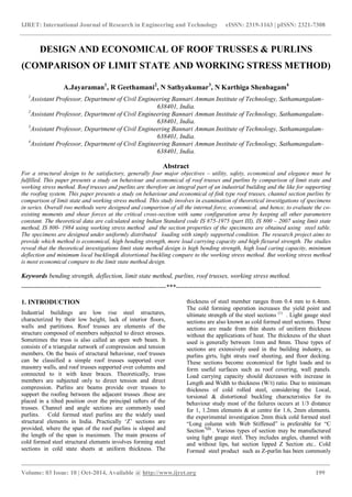 IJRET: International Journal of Research in Engineering and Technology eISSN: 2319-1163 | pISSN: 2321-7308
_______________________________________________________________________________________
Volume: 03 Issue: 10 | Oct-2014, Available @ http://www.ijret.org 199
DESIGN AND ECONOMICAL OF ROOF TRUSSES & PURLINS
(COMPARISON OF LIMIT STATE AND WORKING STRESS METHOD)
A.Jayaraman1
, R Geethamani2
, N Sathyakumar3
, N Karthiga Shenbagam4
1
Assistant Professor, Department of Civil Engineering Bannari Amman Institute of Technology, Sathamangalam-
638401, India.
2
Assistant Professor, Department of Civil Engineering Bannari Amman Institute of Technology, Sathamangalam-
638401, India.
3
Assistant Professor, Department of Civil Engineering Bannari Amman Institute of Technology, Sathamangalam-
638401, India.
4
Assistant Professor, Department of Civil Engineering Bannari Amman Institute of Technology, Sathamangalam-
638401, India.
Abstract
For a structural design to be satisfactory, generally four major objectives – utility, safety, economical and elegance must be
fulfilled. This paper presents a study on behaviour and economical of roof trusses and purlins by comparison of limit state and
working stress method. Roof trusses and purlins are therefore an integral part of an industrial building and the like for supporting
the roofing system. This paper presents a study on behaviour and economical of fink type roof trusses, channel section purlins by
comparison of limit state and working stress method. This study involves in examination of theoretical investigations of specimens
in series. Overall two methods were designed and comparison of all the internal force, economical, and hence, to evaluate the co-
existing moments and shear forces at the critical cross-section with same configuration area by keeping all other parameters
constant. The theoretical data are calculated using Indian Standard code IS 875-1975 (part III), IS 800 – 2007 using limit state
method, IS 800- 1984 using working stress method and the section properties of the specimens are obtained using steel table.
The specimens are designed under uniformly distributed loading with simply supported condition. The research project aims to
provide which method is economical, high bending strength, more load carrying capacity and high flexural strength. The studies
reveal that the theoretical investigations limit state method design is high bending strength, high load caring capacity, minimum
deflection and minimum local buckling& distortional buckling compare to the working stress method. But working stress method
is most economical compare to the limit state method design.
Keywords bending strength, deflection, limit state method, purlins, roof trusses, working stress method.
-------------------------------------------------------------------***-------------------------------------------------------------------
1. INTRODUCTION
Industrial buildings are low rise steel structures,
characterized by their low height, lack of interior floors,
walls and partitions. Roof trusses are elements of the
structure composed of members subjected to direct stresses.
Sometimes the truss is also called an open web beam. It
consists of a triangular network of compression and tension
members. On the basis of structural behaviour, roof trusses
can be classified a simple roof trusses supported over
masonry walls, and roof trusses supported over columns and
connected to it with knee braces. Theoretically, truss
members are subjected only to direct tension and direct
compression. Purlins are beams provide over trusses to
support the roofing between the adjacent trusses .these are
placed in a tilted position over the principal rafters of the
trusses. Channel and angle sections are commonly used
purlins. Cold formed steel purlins are the widely used
structural elements in India. Practically „Z‟ sections are
provided, where the span of the roof purlins is sloped and
the length of the span is maximum. The main process of
cold formed steel structural elements involves forming steel
sections in cold state sheets at uniform thickness. The
thickness of steel member ranges from 0.4 mm to 6.4mm.
The cold forming operation increases the yield point and
ultimate strength of the steel sections (1)
. Light gauge steel
sections are also known as cold formed steel sections. These
sections are made from thin sheets of uniform thickness
without the applications of heat. The thickness of the sheet
used is generally between 1mm and 8mm. These types of
sections are extensively used in the building industry, as
purlins girts, light struts roof sheeting, and floor decking.
These sections become economical for light loads and to
form useful surfaces such as roof covering, wall panels.
Load carrying capacity should decreases with increase in
Length and Width to thickness (W/t) ratio. Due to minimum
thickness of cold rolled steel, considering the Local,
torsional & distortional buckling characteristics for its
behaviour study most of the failures occurs at 1/3 distance
for 1, 1.2mm elements & at centre for 1.6, 2mm elements.
the experimental investigation 2mm thick cold formed steel
“Long column with Web Stiffened” is preferable for “C
Section”(2)
. Various types of section may be manufactured
using light gauge steel. They includes angles, channel with
and without lips, hat section lipped Z Section etc.. Cold
Formed steel product such as Z-purlin has been commonly
 