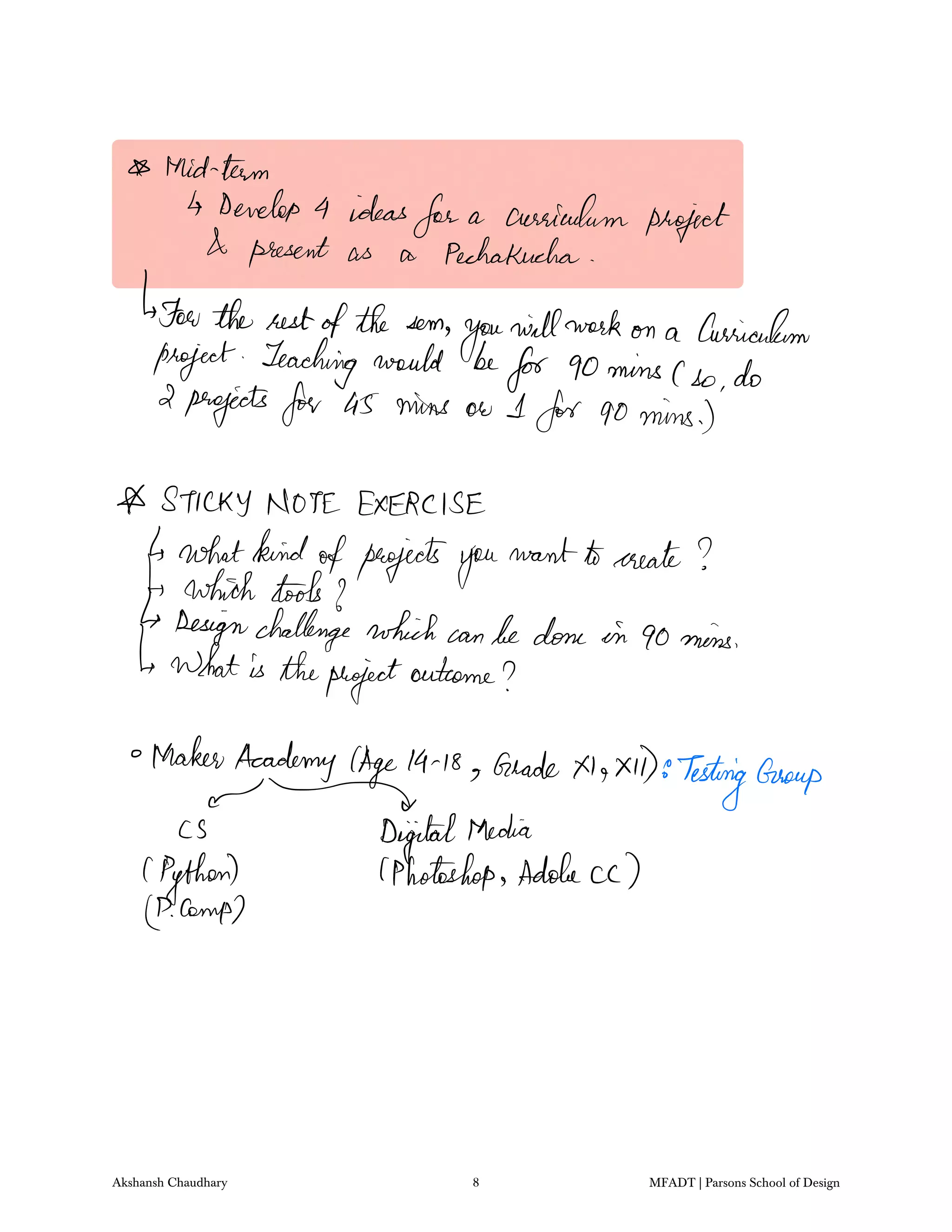 Mid team
Develop 4 ideas
for a curriculum project
present as a PechaKucha
For the restofthe som
you
willwork on a Curriculum
project Teaching would be
for 90minsCso do
2 projects for a5 mine ow I for 90mins
STICKY NOTE EXERCISE
whatkindofprojectsyou
want tocreate
which toolsto
Designchallenge which canbedone in 90mins
whatis theproject
outcome
MakerAcademy Age19 18 GradeX1 xD8
TestingGroup
CS DigitalMedia
Python lPhotoshop Adobe cc
LPCamp
Akshansh Chaudhary 8 MFADT | Parsons School of Design
 
