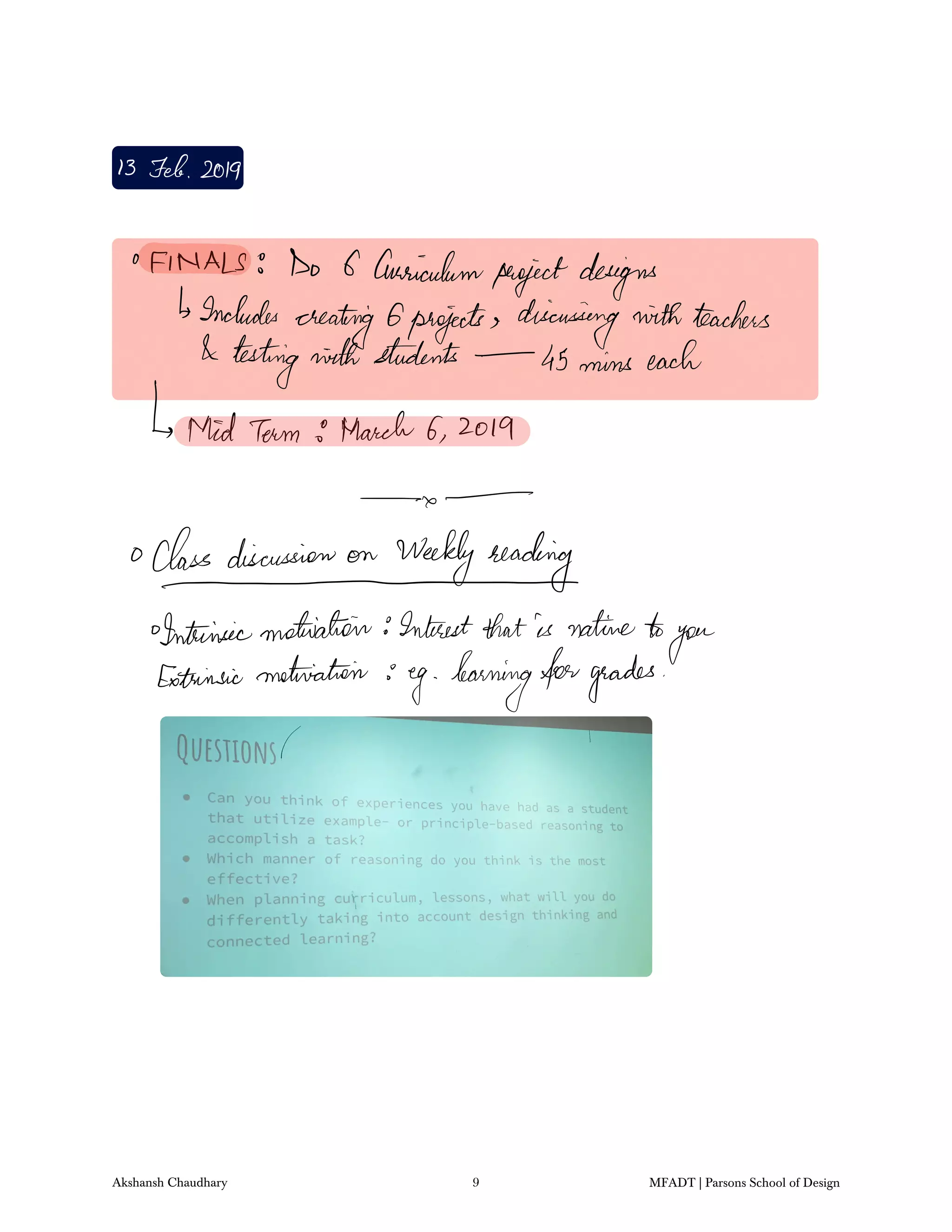 13 Feb2019
FINALS I Do 6 Curriculum
projectdesigns
Includes
creating 6projects discussing withteachers
testingninthstudents 45 mins each
MidTerm 9 March 6 2019
a
Class discussion on Weekly reading
Intrinsicmotivation Interestthatis natureto
you
Extrinsicmatriatein
eg learningforgrades
Akshansh Chaudhary 9 MFADT | Parsons School of Design
 