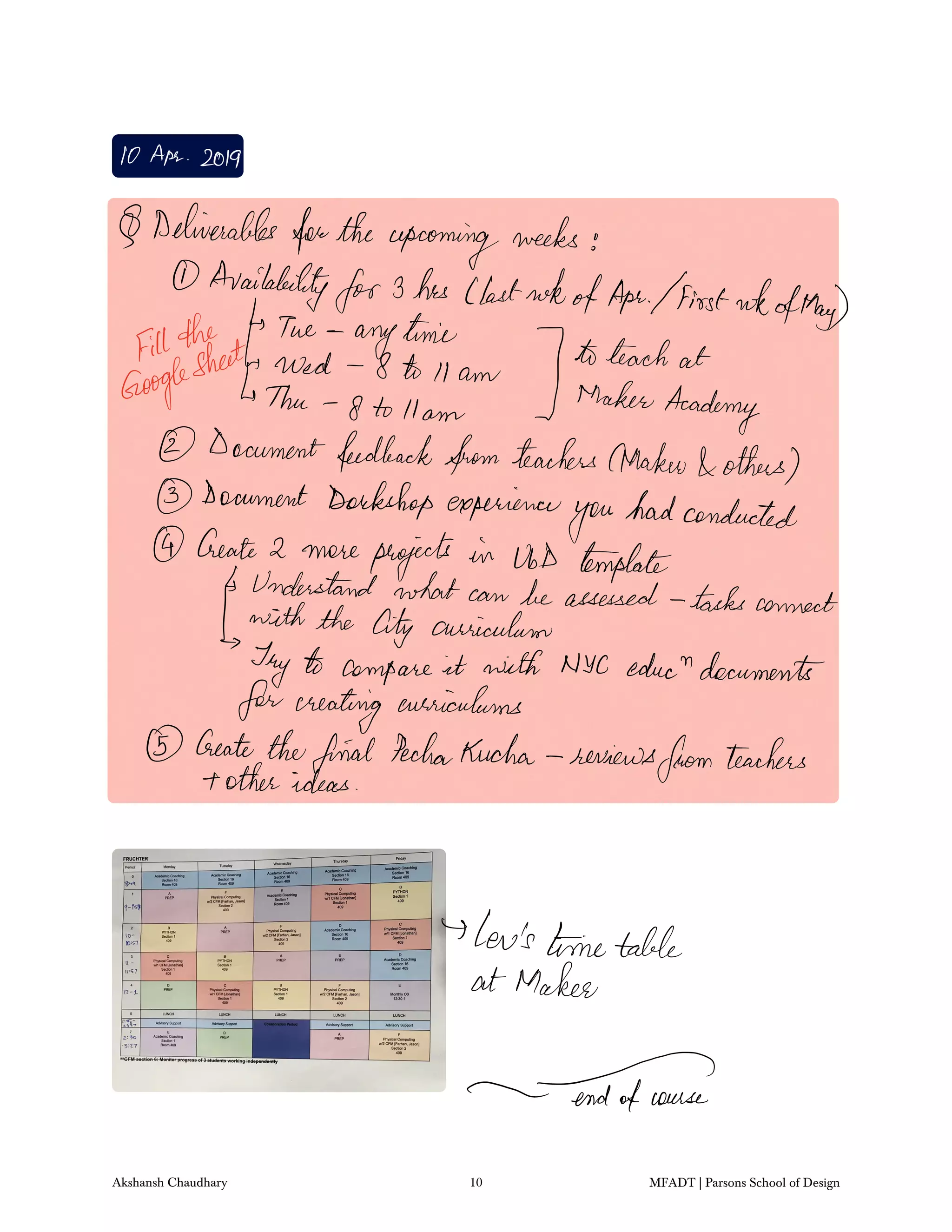 10Ape 2019
Deliverables
forthe upcoming
weeks
Availability
for3has lastwkofApr firstwkofMay
fixthe Tue
anytime
Google
Shotts
wed 8 lo n am
toteach at
Thu g to 11 am
MakerAcademy
Documentfeedbackfromteachers Anakin others
Document Dorkshopexperience
youhadconducted
Create 2 more projects in UbD template
Understand what can be assessed tasksconnect
with the City curriculum
Tryto compare it with NYC eductdocuments
forcreating curriculums
CreatethefinalPechaKucha reviewsfrom teachers
otherideas
Lev'stimetable
at Maker
endofcause
Akshansh Chaudhary 10 MFADT | Parsons School of Design
 