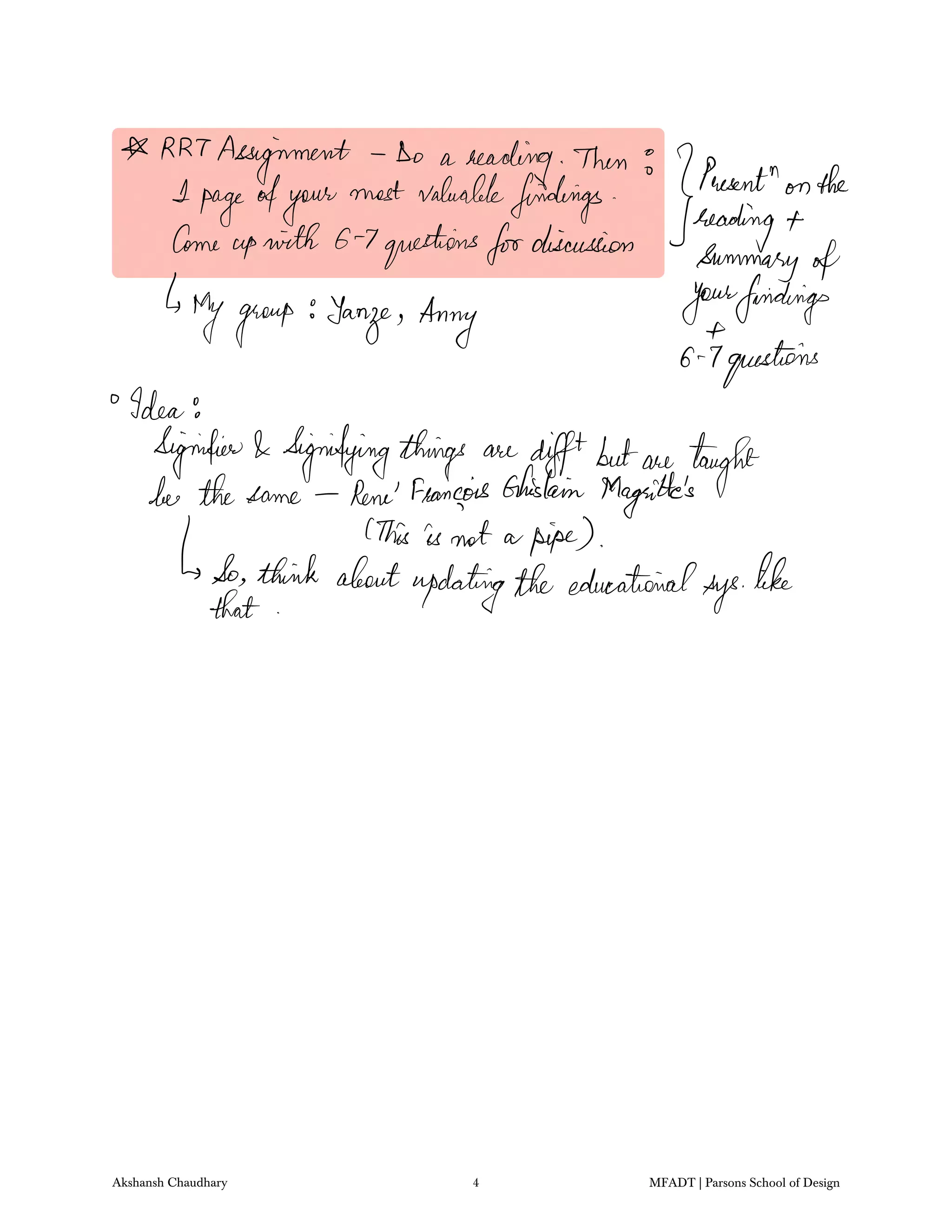RRT
Assignment Do a
heading Then
JP
wentn
onthe1
pageofyour
most valuablefindings
readingCome
upwith G 7questionsfordiscussion
summary of
Mygroup Yang Anny Jongfindings
G 7questions
Idea
Signifier Signifyingthings are
diffbutwe taught
her thesame Rene Francois Ghislain Magritte's
This is not a pipe
So think aboutupdatingtheeducational
sys
like
that
Akshansh Chaudhary 4 MFADT | Parsons School of Design
 