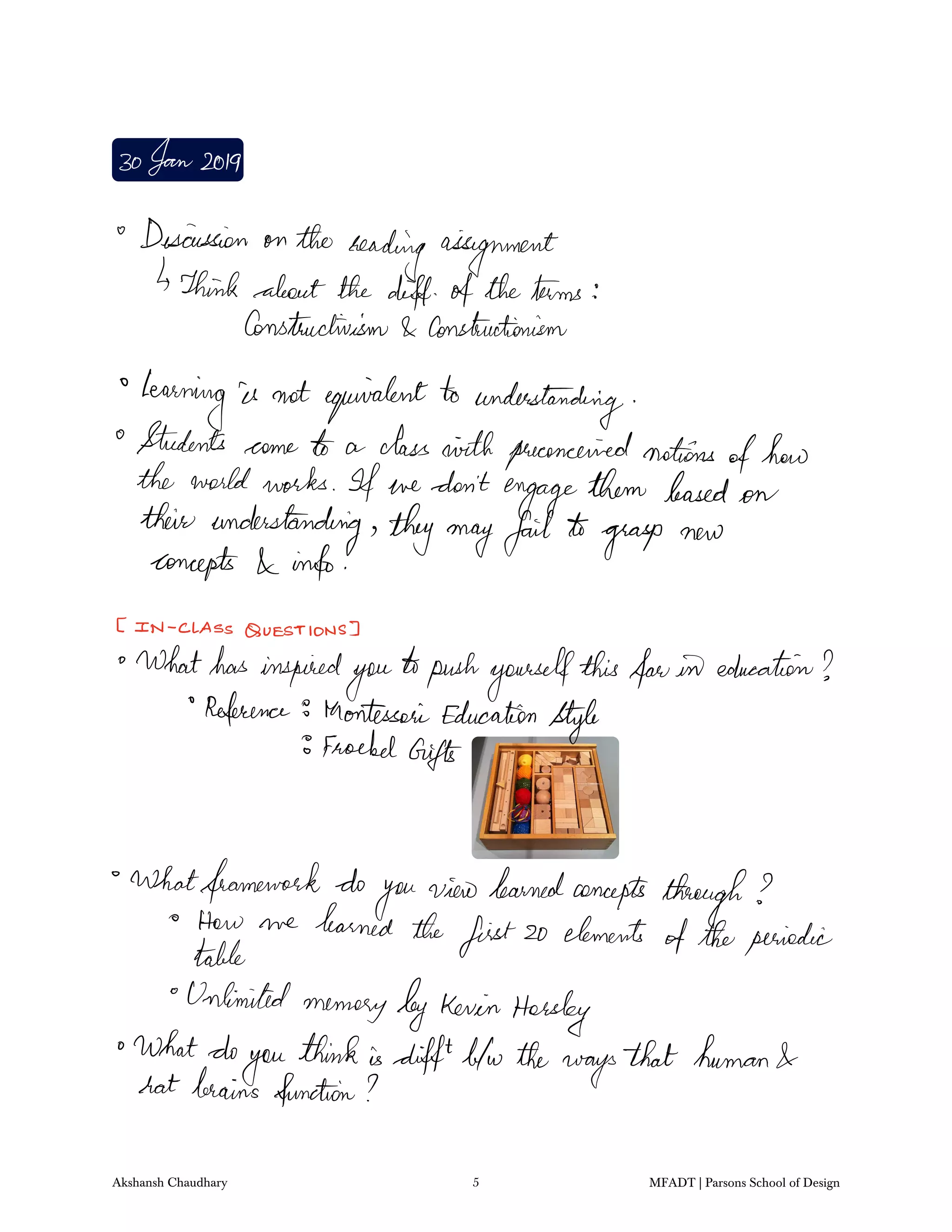 30Jan2019
Discussion on the
reading assignment
Think about the diff oftheterms
Constructivism Constructionism
learning is not equivalentto understanding
Students come to a classairthpreconceivednotions
ofhow
the worldworks If we don't
engagethem based on
their understanding theymayfailto
grasp new
concepts info
IN CLASSQUESTIONS
Whathasinspired
you
topushyourselfthisfanin education
Referenceto MontessoriEducation
Style
Froebel
Gifts
Whatframework do
youviewlearnedconcepts
through
How we learned the
first20 elements
oftheperiodictable
Unlimited
memorybyKevinHorsley
Whatdo
you
thinkisdifftb w theways
that human
hat brains function
Akshansh Chaudhary 5 MFADT | Parsons School of Design
 