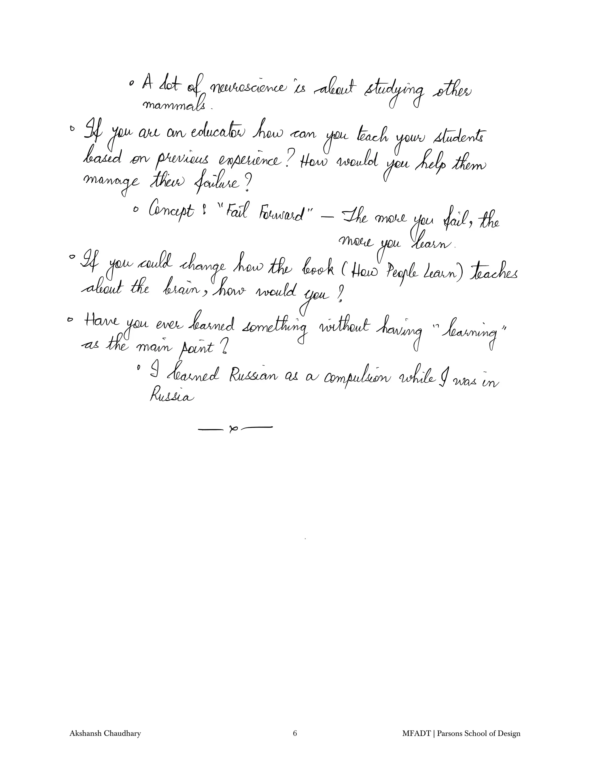 A lotofneuroscienceis aboutstudyingother
mammals
Ifyouare an educatorhow can
you
teach
your
students
based on previous experience Howwould
youhelpthem
manage their failure
Concept 9 Fail forward The more
you failthe
more
you
learn
If you
could
changehowthe book 1How Peoplelearn teaches
aboutthe brain how would
you
Have
you ever learned
something without
having learningas the mainpoint I
I learned Russian as a compulsionwhileI was in
Russia
x
Akshansh Chaudhary 6 MFADT | Parsons School of Design
 