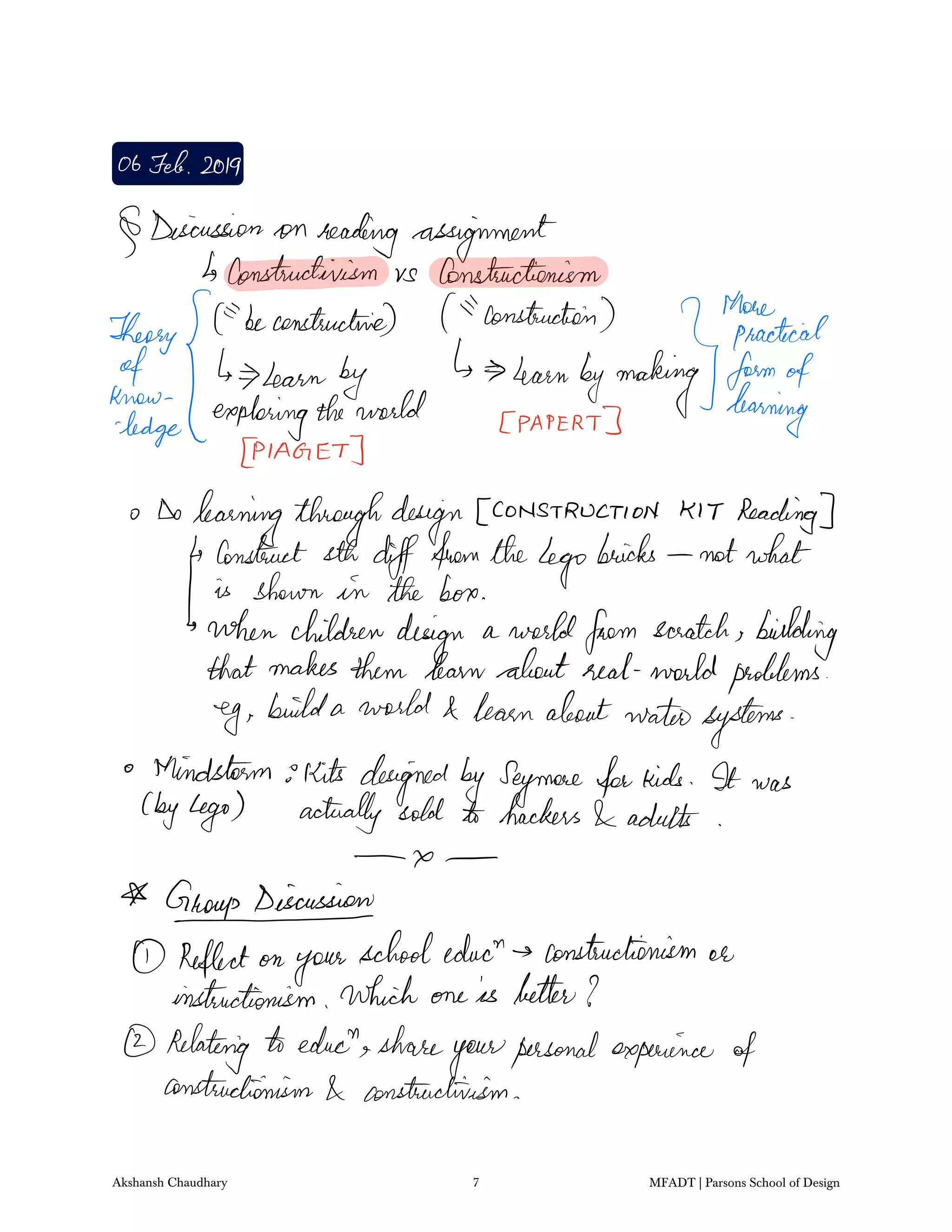 06Feb2019
Discussion on reading assignment
constructivism vs Constructionism
Theory
beconstructive construction
lgthfheactec.ae
of b learn by learnbymaking formofknew
exploringtheworld paper
learning
ledge
p A GET
Dolearningthroughdesign CONSTRUCTION KIT Reading
Construct sth difffromtheLego
bricks notwhat
is shown in the box
whenchildrendesign a worldfrom scratch bidding
that makesthem learnabout real worldproblems
eg builda world learnaboutwatersystems
Mindstormskits designedbySeymoreforkids It was
byLego actually sold to hackers adults
x
AGroupDiscussion
Reflect on
your
schooleduct constructionism or
instinctionism which one is better I
Relating educt share
yourpersonal experience of
constructionism constructivism
Akshansh Chaudhary 7 MFADT | Parsons School of Design
 