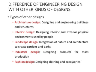 DIFFERENCE OF ENGINEERING DESIGN
WITH OTHER KINDS OF DESIGNS
• Types of other designs
• Architecture design: Designing and engineering buildings
and structures
• Interior design: Designing interior and exterior physical
environments used by people
• Landscape design: Integration of nature and architecture
to create gardens and parks
• Industrial design: Designing products for mass
production
• Fashion design: Designing clothing and accessories
 