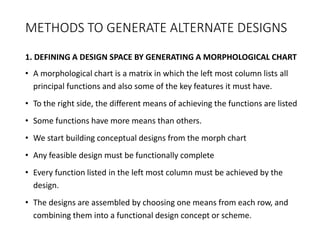 METHODS TO GENERATE ALTERNATE DESIGNS
1. DEFINING A DESIGN SPACE BY GENERATING A MORPHOLOGICAL CHART
• A morphological chart is a matrix in which the left most column lists all
principal functions and also some of the key features it must have.
• To the right side, the different means of achieving the functions are listed
• Some functions have more means than others.
• We start building conceptual designs from the morph chart
• Any feasible design must be functionally complete
• Every function listed in the left most column must be achieved by the
design.
• The designs are assembled by choosing one means from each row, and
combining them into a functional design concept or scheme.
 