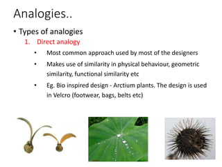 Analogies..
• Types of analogies
1. Direct analogy
• Most common approach used by most of the designers
• Makes use of similarity in physical behaviour, geometric
similarity, functional similarity etc
• Eg. Bio inspired design - Arctium plants. The design is used
in Velcro (footwear, bags, belts etc)
 
