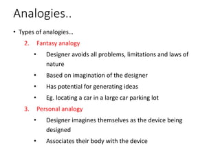 Analogies..
• Types of analogies…
2. Fantasy analogy
• Designer avoids all problems, limitations and laws of
nature
• Based on imagination of the designer
• Has potential for generating ideas
• Eg. locating a car in a large car parking lot
3. Personal analogy
• Designer imagines themselves as the device being
designed
• Associates their body with the device
 