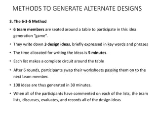3. The 6-3-5 Method
• 6 team members are seated around a table to participate in this idea
generation “game”.
• They write down 3 design ideas, briefly expressed in key words and phrases
• The time allocated for writing the ideas is 5 minutes.
• Each list makes a complete circuit around the table
• After 6 rounds, participants swap their worksheets passing them on to the
next team member.
• 108 ideas are thus generated in 30 minutes.
• When all of the participants have commented on each of the lists, the team
lists, discusses, evaluates, and records all of the design ideas
METHODS TO GENERATE ALTERNATE DESIGNS
 