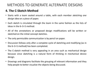 4. The C-Sketch Method
• Starts with a team seated around a table, with each member sketching one
design idea on a piece of paper.
• Each sketch is circulated through the team in the same fashion as the lists of
ideas in the 6–3–5 method.
• All of the annotations or proposed design modifications will be written or
sketched on the initial concept sketches.
• The only permissible communication is by pencil on paper.
• Discussion follows only after a complete cycle of sketching and modifying (as in
the 6–3–5 method) has been completed.
• The C-sketch method is very appealing in an area such as mechanical design
because since sketching is a natural form of thinking in mechanical device
design.
• Drawings and diagrams facilitate the grouping of relevant information and they
help people to better visualize the objects being discussed.
METHODS TO GENERATE ALTERNATE DESIGNS
 