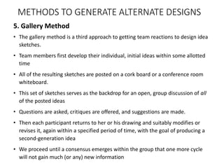 5. Gallery Method
• The gallery method is a third approach to getting team reactions to design idea
sketches.
• Team members first develop their individual, initial ideas within some allotted
time
• All of the resulting sketches are posted on a cork board or a conference room
whiteboard.
• This set of sketches serves as the backdrop for an open, group discussion of all
of the posted ideas
• Questions are asked, critiques are offered, and suggestions are made.
• Then each participant returns to her or his drawing and suitably modifies or
revises it, again within a specified period of time, with the goal of producing a
second-generation idea
• We proceed until a consensus emerges within the group that one more cycle
will not gain much (or any) new information
METHODS TO GENERATE ALTERNATE DESIGNS
 
