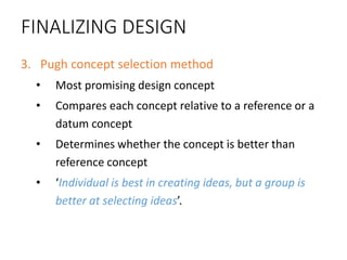 FINALIZING DESIGN
3. Pugh concept selection method
• Most promising design concept
• Compares each concept relative to a reference or a
datum concept
• Determines whether the concept is better than
reference concept
• ‘Individual is best in creating ideas, but a group is
better at selecting ideas’.
 