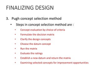FINALIZING DESIGN
3. Pugh concept selection method
• Steps in concept selection method are :
• Concept evaluation by choice of criteria
• Formulate the decision matrix
• Clarify the design concepts
• Choose the datum concept
• Run the matrix
• Evaluate the ratings
• Establish a new datum and return the matrix
• Examining selected concepts for improvement opportunities
 