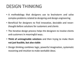 DESIGN THINKING
• A methodology that designers use to brainstorm and solve
complex problems related to designing and design engineering
• Beneficial for designers to find innovative, desirable and never-
thought-before solutions for customers and clients
• The iterative design process helps the designers to involve clients
and customers in meaningful ways.
• Think of unimaginable solutions and then trying to make them
not just feasible, but also viable
• Design thinking combines logic, powerful imagination, systematic
reasoning and intuition to make workable ideas.
 