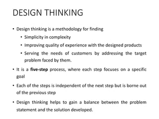 DESIGN THINKING
• Design thinking is a methodology for finding
• Simplicity in complexity
• Improving quality of experience with the designed products
• Serving the needs of customers by addressing the target
problem faced by them.
• It is a five-step process, where each step focuses on a specific
goal
• Each of the steps is independent of the next step but is borne out
of the previous step
• Design thinking helps to gain a balance between the problem
statement and the solution developed.
 