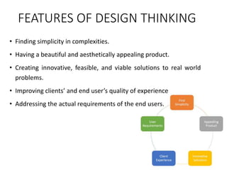 FEATURES OF DESIGN THINKING
• Finding simplicity in complexities.
• Having a beautiful and aesthetically appealing product.
• Creating innovative, feasible, and viable solutions to real world
problems.
• Improving clients’ and end user’s quality of experience
• Addressing the actual requirements of the end users.
 