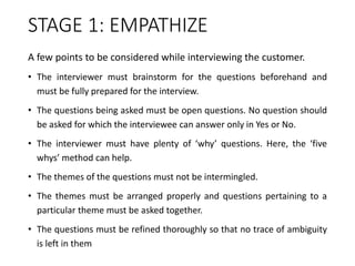 STAGE 1: EMPATHIZE
A few points to be considered while interviewing the customer.
• The interviewer must brainstorm for the questions beforehand and
must be fully prepared for the interview.
• The questions being asked must be open questions. No question should
be asked for which the interviewee can answer only in Yes or No.
• The interviewer must have plenty of ‘why’ questions. Here, the ‘five
whys’ method can help.
• The themes of the questions must not be intermingled.
• The themes must be arranged properly and questions pertaining to a
particular theme must be asked together.
• The questions must be refined thoroughly so that no trace of ambiguity
is left in them
 