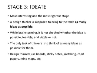 STAGE 3: IDEATE
• Most interesting and the most rigorous stage
• A design thinker is supposed to bring to the table as many
ideas as possible.
• While brainstorming, it is not checked whether the idea is
possible, feasible, and viable or not.
• The only task of thinkers is to think of as many ideas as
possible for them.
• Design thinkers use boards, sticky notes, sketching, chart
papers, mind maps, etc
 