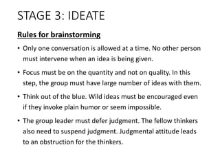 STAGE 3: IDEATE
Rules for brainstorming
• Only one conversation is allowed at a time. No other person
must intervene when an idea is being given.
• Focus must be on the quantity and not on quality. In this
step, the group must have large number of ideas with them.
• Think out of the blue. Wild ideas must be encouraged even
if they invoke plain humor or seem impossible.
• The group leader must defer judgment. The fellow thinkers
also need to suspend judgment. Judgmental attitude leads
to an obstruction for the thinkers.
 