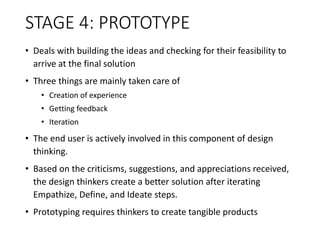 STAGE 4: PROTOTYPE
• Deals with building the ideas and checking for their feasibility to
arrive at the final solution
• Three things are mainly taken care of
• Creation of experience
• Getting feedback
• Iteration
• The end user is actively involved in this component of design
thinking.
• Based on the criticisms, suggestions, and appreciations received,
the design thinkers create a better solution after iterating
Empathize, Define, and Ideate steps.
• Prototyping requires thinkers to create tangible products
 