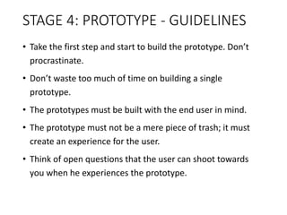 STAGE 4: PROTOTYPE - GUIDELINES
• Take the first step and start to build the prototype. Don’t
procrastinate.
• Don’t waste too much of time on building a single
prototype.
• The prototypes must be built with the end user in mind.
• The prototype must not be a mere piece of trash; it must
create an experience for the user.
• Think of open questions that the user can shoot towards
you when he experiences the prototype.
 