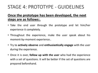 STAGE 4: PROTOTYPE - GUIDELINES
Once the prototype has been developed, the next
steps are as follows:.
• Take the end user through the prototype and let him/her
experience it completely.
• Throughout the experience, make the user speak about his
moment-by-moment experience..
• Try to actively observe and enthusiastically engage with the user
during the experience.
• Once it is over, follow up with the user who had the experience
with a set of questions. It will be better if the set of questions are
prepared beforehand.
 