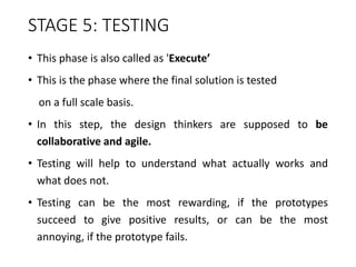 STAGE 5: TESTING
• This phase is also called as 'Execute’
• This is the phase where the final solution is tested
on a full scale basis.
• In this step, the design thinkers are supposed to be
collaborative and agile.
• Testing will help to understand what actually works and
what does not.
• Testing can be the most rewarding, if the prototypes
succeed to give positive results, or can be the most
annoying, if the prototype fails.
 
