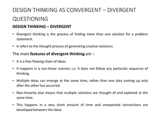 DESIGN THINKING AS CONVERGENT – DIVERGENT
QUESTIONING
DESIGN THINKING – DIVERGENT
• Divergent thinking is the process of finding more than one solution for a problem
statement.
• It refers to the thought process of generating creative solutions.
The main features of divergent thinking are −
• It is a free flowing chain of ideas.
• It happens in a non-linear manner, i.e. it does not follow any particular sequence of
thinking.
• Multiple ideas can emerge at the same time, rather than one idea coming up only
after the other has occurred.
• Non-linearity also means that multiple solutions are thought of and explored at the
same time.
• This happens in a very short amount of time and unexpected connections are
developed between the ideas
 