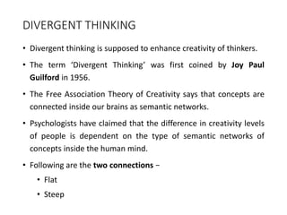DIVERGENT THINKING
• Divergent thinking is supposed to enhance creativity of thinkers.
• The term ‘Divergent Thinking’ was first coined by Joy Paul
Guilford in 1956.
• The Free Association Theory of Creativity says that concepts are
connected inside our brains as semantic networks.
• Psychologists have claimed that the difference in creativity levels
of people is dependent on the type of semantic networks of
concepts inside the human mind.
• Following are the two connections −
• Flat
• Steep
 