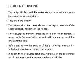 DIVERGENT THINKING
• The design thinkers with flat networks are those with numerous
loose conceptual connections.
• They are more creative.
• The people with steep networks are more logical, because of the
linear associations between the nodes.
• Since divergent thinking proceeds in a non-linear fashion, a
person with flat associative network will be more successful in
divergent thinking.
• Before getting into the exercise of design thinking, a person has
to find out what type of thinker the person is.
• If he can think of diverse solutions, without any pre-determined
set of solutions, then the person is a divergent thinker.
 