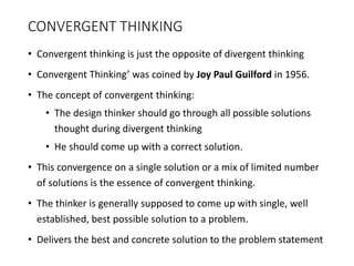 CONVERGENT THINKING
• Convergent thinking is just the opposite of divergent thinking
• Convergent Thinking’ was coined by Joy Paul Guilford in 1956.
• The concept of convergent thinking:
• The design thinker should go through all possible solutions
thought during divergent thinking
• He should come up with a correct solution.
• This convergence on a single solution or a mix of limited number
of solutions is the essence of convergent thinking.
• The thinker is generally supposed to come up with single, well
established, best possible solution to a problem.
• Delivers the best and concrete solution to the problem statement
 