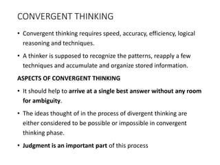 CONVERGENT THINKING
• Convergent thinking requires speed, accuracy, efficiency, logical
reasoning and techniques.
• A thinker is supposed to recognize the patterns, reapply a few
techniques and accumulate and organize stored information.
ASPECTS OF CONVERGENT THINKING
• It should help to arrive at a single best answer without any room
for ambiguity.
• The ideas thought of in the process of divergent thinking are
either considered to be possible or impossible in convergent
thinking phase.
• Judgment is an important part of this process
 