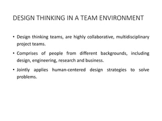 DESIGN THINKING IN A TEAM ENVIRONMENT
• Design thinking teams, are highly collaborative, multidisciplinary
project teams.
• Comprises of people from different backgrounds, including
design, engineering, research and business.
• Jointly applies human-centered design strategies to solve
problems.
 