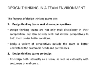 DESIGN THINKING IN A TEAM ENVIRONMENT
The features of design thinking teams are:
1. Design thinking teams seek diverse perspectives.
• Design thinking teams are not only multi-disciplinary in their
composition, but also actively seek out diverse perspectives to
help them devise better solutions.
• Seeks a variety of perspectives outside the team to better
understand the customers needs and preferences.
2. Design thinking teams co-design
• Co-design both internally as a team, as well as externally with
customers or end-users.
 
